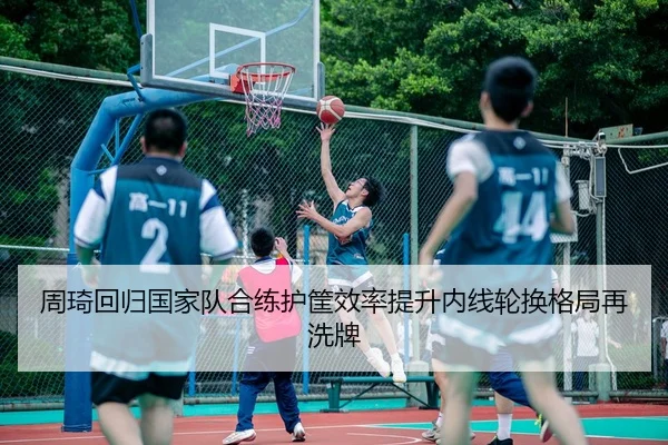 周琦回归国家队合练护筐效率提升内线轮换格局再洗牌